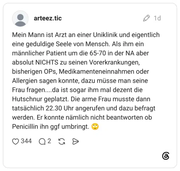 Mein Mann ist Arzt an einer Uniklinik und eigentlich eine geduldige Seele von Mensch. Als ihm ein männlicher Patient um die 65-70 in der NA aber absolut NICHTS zu seinen Vorerkrankungen, bisherigen OPs, Medikamenteneinnahmen oder Allergien sagen konnte, dazu müsse man seine Frau fragen....da ist sogar ihm mal dezent die Hutschnur geplatzt. Die arme Frau musste dann tatsächlich 22.30 Uhr angerufen und dazu befragt werden. Er konnte nämlich nicht beantworten ob Penicillin ihn ggf umbringt.