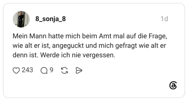 Mein Mann hatte mich beim Amt mal auf die Frage, wie alt er ist, angeguckt und mich gefragt wie alt er denn ist. Werde ich nie vergessen.