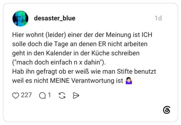 Hier wohnt (leider) einer der der Meinung ist ICH solle doch die Tage an denen ER nicht arbeiten geht in den Kalender in der Küche schreiben ("mach doch einfach n x dahin"). Hab ihn gefragt ob er weiß wie man Stifte benutzt weil es nicht MEINE Verantwortung ist