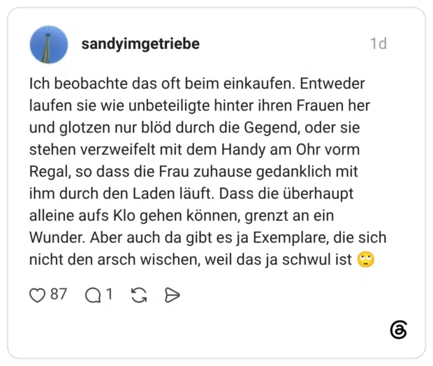 Ich beobachte das oft beim einkaufen. Entweder laufen sie wie unbeteiligte hinter ihren Frauen her und glotzen nur blöd durch die Gegend, oder sie stehen verzweifelt mit dem Handy am Ohr vorm Regal, so dass die Frau zuhause gedanklich mit ihm durch den Laden läuft. Dass die überhaupt alleine aufs Klo gehen können, grenzt an ein Wunder. Aber auch da gibt es ja Exemplare, die sich nicht den arsch wischen, weil das ja schwul ist
