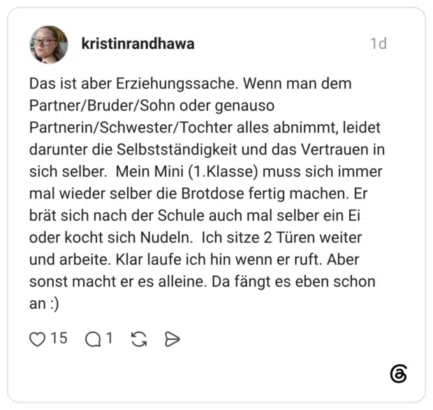 Das ist aber Erziehungssache. Wenn man dem Partner/Bruder/Sohn oder genauso Partnerin/Schwester/Tochter alles abnimmt, leidet darunter die Selbstständigkeit und das Vertrauen in sich selber. Mein Mini (1.Klasse) muss sich immer mal wieder selber die Brotdose fertig machen. Er brät sich nach der Schule auch mal selber ein Ei oder kocht sich Nudeln. Ich sitze 2 Türen weiter und arbeite. Klar laufe ich hin wenn er ruft. Aber sonst macht er es alleine. Da fängt es eben schon an :)