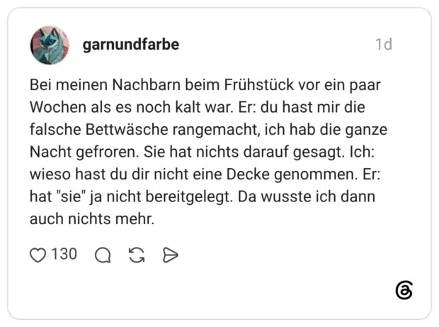 Bei meinen Nachbarn beim Frühstück vor ein paar Wochen als es noch kalt war. Er: du hast mir die falsche Bettwäsche rangemacht, ich hab die ganze Nacht gefroren. Sie hat nichts darauf gesagt. Ich: wieso hast du dir nicht eine Decke genommen. Er: hat "sie" ja nicht bereitgelegt. Da wusste ich dann auch nichts mehr.