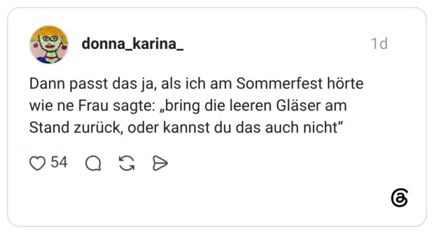Dann passt das ja, als ich am Sommerfest hörte wie ne Frau sagte: „bring die leeren Gläser am Stand zurück, oder kannst du das auch nicht"