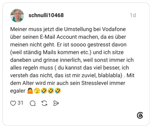 Meiner muss jetzt die Umstellung bei Vodafone über seinen E-Mail Account machen, da es über meinen nicht geht. Er ist soooo gestresst davon (weil ständig Mails kommen etc.) und ich sitze daneben und grinse innerlich, weil sonst immer ich alles regeln muss (du kannst das viel besser, ich versteh das nicht, das ist mir zuviel, blablabla). Mit dem Alter wird mir auch sein Stresslevel immer egaler