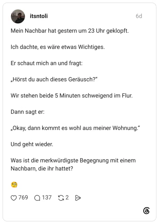 Mein Nachbar hat gestern um 23 Uhr geklopft. Ich dachte, es wäre etwas Wichtiges. Er schaut mich an und fragt: „Hörst du auch dieses Geräusch?" Wir stehen beide 5 Minuten schweigend im Flur. Dann sagt er: „Okay, dann kommt es wohl aus meiner Wohnung." Und geht wieder. Was ist die merkwürdigste Begegnung mit einem Nachbarn, die ihr hattet?