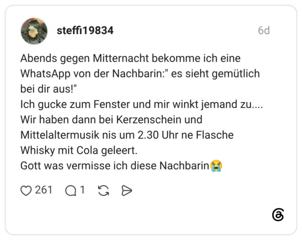 Abends gegen Mitternacht bekomme ich eine WhatsApp von der Nachbarin:" es sieht gemütlich bei dir aus!" Ich gucke zum Fenster und mir winkt jemand zu.... Wir haben dann bei Kerzenschein und Mittelaltermusik nis um 2.30 Uhr ne Flasche Whisky mit Cola geleert. Gott was vermisse ich diese Nachbarin