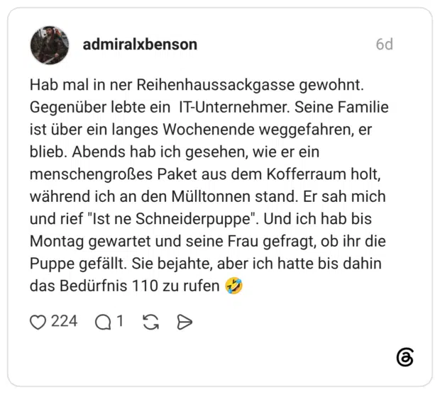 Hab mal in ner Reihenhaussackgasse gewohnt. Gegenüber lebte ein IT-Unternehmer. Seine Familie ist über ein langes Wochenende weggefahren, er blieb. Abends hab ich gesehen, wie er ein menschengroßes Paket aus dem Kofferraum holt, während ich an den Mülltonnen stand. Er sah mich und rief "Ist ne Schneiderpuppe". Und ich hab bis Montag gewartet und seine Frau gefragt, ob ihr die Puppe gefällt. Sie bejahte, aber ich hatte bis dahin das Bedürfnis 110 zu rufen