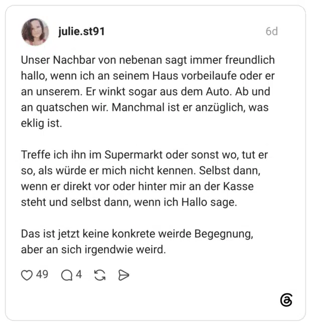 Unser Nachbar von nebenan sagt immer freundlich hallo, wenn ich an seinem Haus vorbeilaufe oder er an unserem. Er winkt sogar aus dem Auto. Ab und an quatschen wir. Manchmal ist er anzüglich, was eklig ist. Treffe ich ihn im Supermarkt oder sonst wo, tut er so, als würde er mich nicht kennen. Selbst dann, wenn er direkt vor oder hinter mir an der Kasse steht und selbst dann, wenn ich Hallo sage. Das ist jetzt keine konkrete weirde Begegnung, aber an sich irgendwie weird.