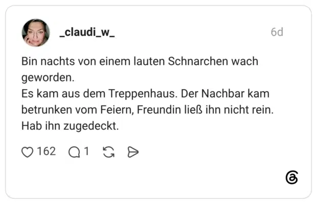 Bin nachts von einem lauten Schnarchen wach geworden. Es kam aus dem Treppenhaus. Der Nachbar kam betrunken vom Feiern, Freundin ließ ihn nicht rein. Hab ihn zugedeckt.