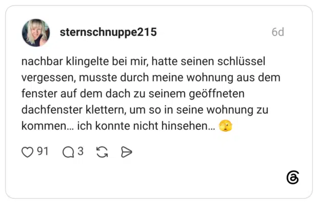 nachbar klingelte bei mir, hatte seinen schlüssel vergessen, musste durch meine wohnung aus dem fenster auf dem dach zu seinem geöffneten dachfenster klettern, um so in seine wohnung zu kommen... ich konnte nicht hinsehen...