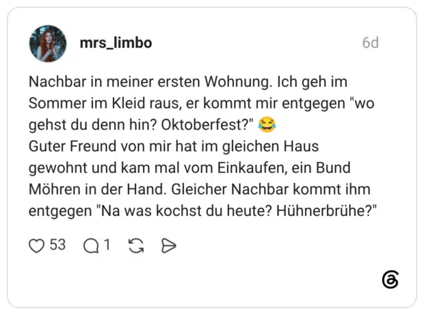 Nachbar in meiner ersten Wohnung. Ich geh im Sommer im Kleid raus, er kommt mir entgegen "wo gehst du denn hin? Oktoberfest?" Guter Freund von mir hat im gleichen Haus gewohnt und kam mal vom Einkaufen, ein Bund Möhren in der Hand. Gleicher Nachbar kommt ihm entgegen "Na was kochst du heute? Hühnerbrühe?"