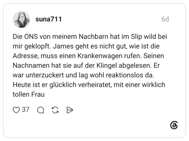 Die ONS von meinem Nachbarn hat im Slip wild bei mir geklopft. James geht es nicht gut, wie ist die Adresse, muss einen Krankenwagen rufen. Seinen Nachnamen hat sie auf der Klingel abgelesen. Er war unterzuckert und lag wohl reaktionslos da. Heute ist er glücklich verheiratet, mit einer wirklich tollen Frau