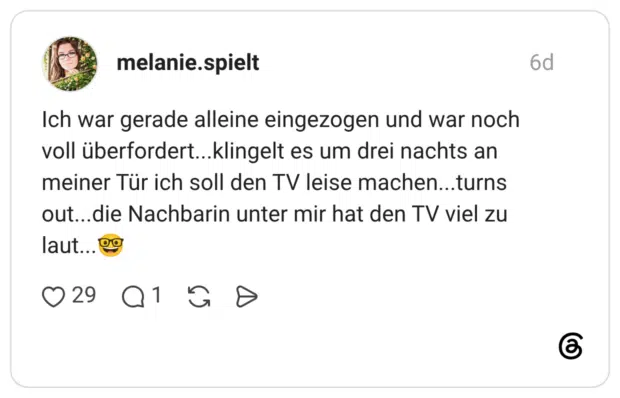 Ich war gerade alleine eingezogen und war noch voll überfordert...klingelt es um drei nachts an meiner Tür ich soll den TV leise machen...turns out...die Nachbarin unter mir hat den TV viel zu laut...