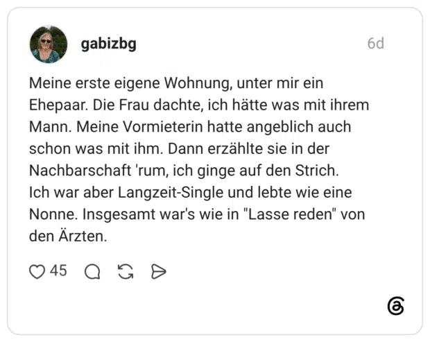 Meine erste eigene Wohnung, unter mir ein Ehepaar. Die Frau dachte, ich hätte was mit ihrem Mann. Meine Vormieterin hatte angeblich auch schon was mit ihm. Dann erzählte sie in der Nachbarschaft 'rum, ich ginge auf den Strich. Ich war aber Langzeit-Single und lebte wie eine Nonne. Insgesamt war's wie in "Lasse reden" von den Ärzten.