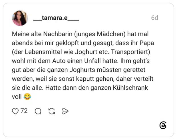 Meine alte Nachbarin (junges Mädchen) hat mal abends bei mir geklopft und gesagt, dass ihr Papa (der Lebensmittel wie Joghurt etc. Transportiert) wohl mit dem Auto einen Unfall hatte. Ihm geht's gut aber die ganzen Joghurts müssten gerettet werden, weil sie sonst kaputt gehen, daher verteilt sie die alle. Hatte dann den ganzen Kühlschrank voll