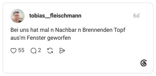 Bei uns hat mal n Nachbar n Brennenden Topf aus'm Fenster geworfen