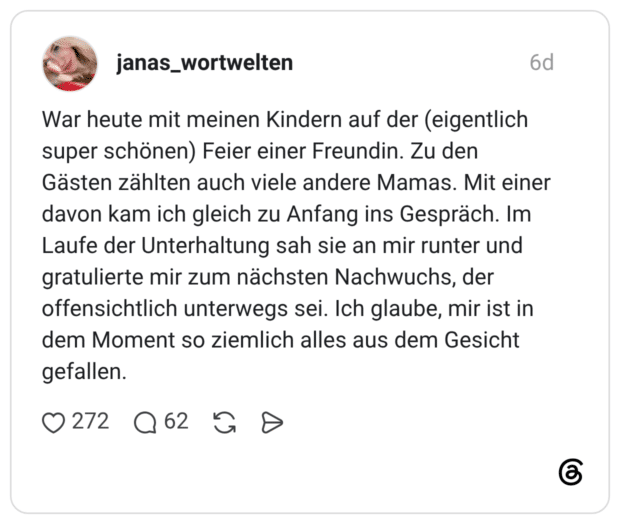 War heute mit meinen Kindern auf der (eigentlich super schönen) Feier einer Freundin. Zu den Gästen zählten auch viele andere Mamas. Mit einer davon kam ich gleich zu Anfang ins Gespräch. Im Laufe der Unterhaltung sah sie an mir runter und gratulierte mir zum nächsten Nachwuchs, der offensichtlich unterwegs sei. Ich glaube, mir ist in dem Moment so ziemlich alles aus dem Gesicht gefallen.