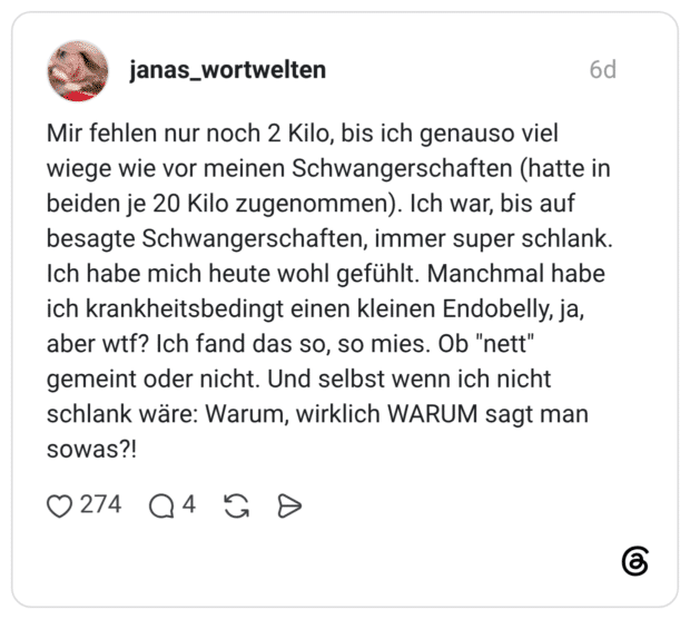 Mir fehlen nur noch 2 Kilo, bis ich genauso viel wiege wie vor meinen Schwangerschaften (hatte in beiden je 20 Kilo zugenommen). Ich war, bis auf besagte Schwangerschaften, immer super schlank. Ich habe mich heute wohl gefühlt. Manchmal habe ich krankheitsbedingt einen kleinen Endobelly, ja, aber wtf? Ich fand das so, so mies. Ob "nett" gemeint oder nicht. Und selbst wenn ich nicht schlank wäre: Warum, wirklich WARUM sagt man sowas?!
