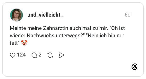 Meinte meine Zahnärztin auch mal zu mir. "Oh ist wieder Nachwuchs unterwegs?" "Nein ich bin nur fett"