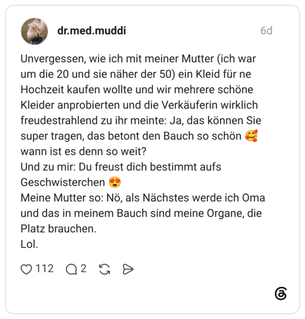 Unvergessen, wie ich mit meiner Mutter (ich war um die 20 und sie näher der 50) ein Kleid für ne Hochzeit kaufen wollte und wir mehrere schöne Kleider anprobierten und die Verkäuferin wirklich freudestrahlend zu ihr meinte: Ja, das können Sie super tragen, das betont den Bauch so schön wann ist es denn so weit? Und zu mir: Du freust dich bestimmt aufs Geschwisterchen Meine Mutter so: Nö, als Nächstes werde ich Oma und das in meinem Bauch sind meine Organe, die Platz brauchen. Lol.