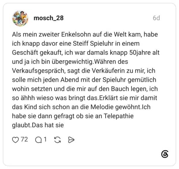 Als mein zweiter Enkelsohn auf die Welt kam, habe ich knapp davor eine Steiff Spieluhr in einem Geschäft gekauft, ich war damals knapp 50jahre alt und ja ich bin übergewichtig. Währen des Verkaufsgespräch, sagt die Verkäuferin zu mir, ich solle mich jeden Abend mit der Spieluhr gemütlich wohin setzten und die mir auf den Bauch legen, ich so ähhh wieso was bringt das. Erklärt sie mir damit das Kind sich schon an die Melodie gewöhnt.Ich habe sie dann gefragt ob sie an Telepathie glaubt. Das hat sie