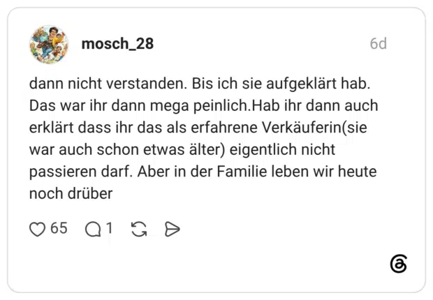dann nicht verstanden. Bis ich sie aufgeklärt hab. Das war ihr dann mega peinlich.Hab ihr dann auch erklärt dass ihr das als erfahrene Verkäuferin(sie war auch schon etwas älter) eigentlich nicht passieren darf. Aber in der Familie leben wir heute noch drüber