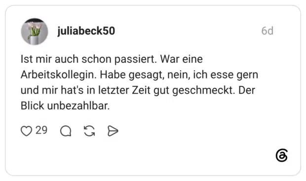 Ist mir auch schon passiert. War eine Arbeitskollegin. Habe gesagt, nein, ich esse gern und mir hat's in letzter Zeit gut geschmeckt. Der Blick unbezahlbar.