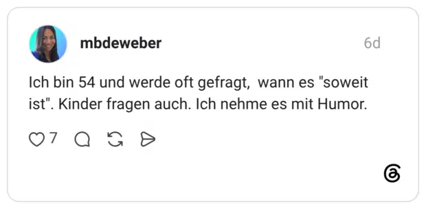 Ich bin 54 und werde oft gefragt, wann es "soweit ist". Kinder fragen auch. Ich nehme es mit Humor.