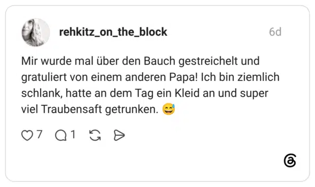 Mir wurde mal über den Bauch gestreichelt und gratuliert von einem anderen Papa! Ich bin ziemlich schlank, hatte an dem Tag ein Kleid an und super viel Traubensaft getrunken.