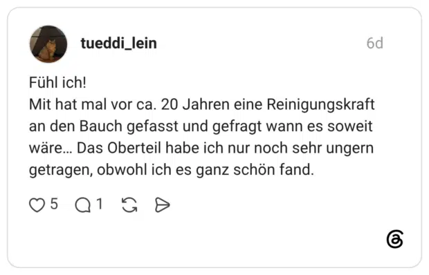 Fühl ich! Mit hat mal vor ca. 20 Jahren eine Reinigungskraft an den Bauch gefasst und gefragt wann es soweit wäre... Das Oberteil habe ich nur noch sehr ungern getragen, obwohl ich es ganz schön fand.