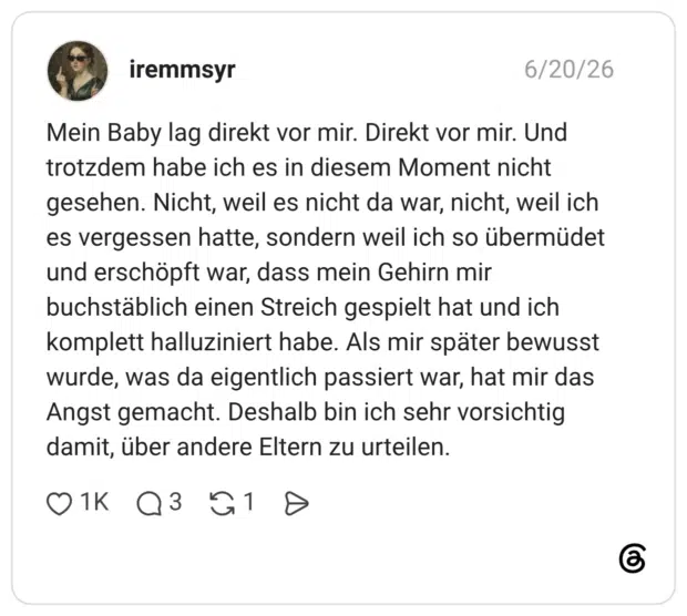 Mein Baby lag direkt vor mir. Direkt vor mir. Und trotzdem habe ich es in diesem Moment nicht gesehen. Nicht, weil es nicht da war, nicht, weil ich es vergessen hatte, sondern weil ich so übermüdet und erschöpft war, dass mein Gehirn mir buchstäblich einen Streich gespielt hat und ich komplett halluziniert habe. Als mir später bewusst wurde, was da eigentlich passiert war, hat mir das Angst gemacht. Deshalb bin ich sehr vorsichtig damit, über andere Eltern zu urteilen