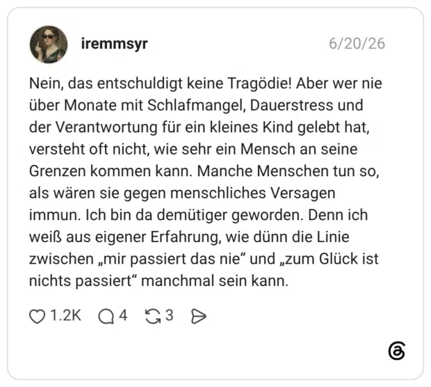 Nein, das entschuldigt keine Tragödie! Aber wer nie über Monate mit Schlafmangel, Dauerstress und der Verantwortung für ein kleines Kind gelebt hat, versteht oft nicht, wie sehr ein Mensch an seine Grenzen kommen kann. Manche Menschen tun so, als wären sie gegen menschliches Versagen immun. Ich bin da demütiger geworden. Denn ich weiß aus eigener Erfahrung, wie dünn die Linie zwischen „mir passiert das nie" und „zum Glück ist nichts passiert" manchmal sein kann.