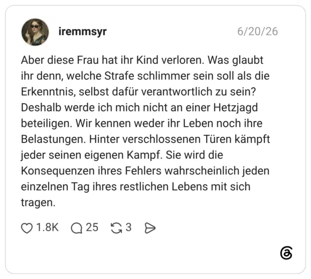 Aber diese Frau hat ihr Kind verloren. Was glaubt ihr denn, welche Strafe schlimmer sein soll als die Erkenntnis, selbst dafür verantwortlich zu sein? Deshalb werde ich mich nicht an einer Hetzjagd beteiligen. Wir kennen weder ihr Leben noch ihre Belastungen. Hinter verschlossenen Türen kämpft jeder seinen eigenen Kampf. Sie wird die Konsequenzen ihres Fehlers wahrscheinlich jeden einzelnen Tag ihres restlichen Lebens mit sich tragen.