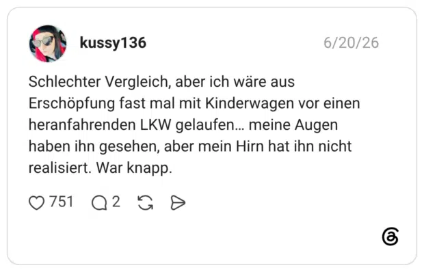 Schlechter Vergleich, aber ich wäre aus Erschöpfung fast mal mit Kinderwagen vor einen heranfahrenden LKW gelaufen... meine Augen haben ihn gesehen, aber mein Hirn hat ihn nicht realisiert. War knapp