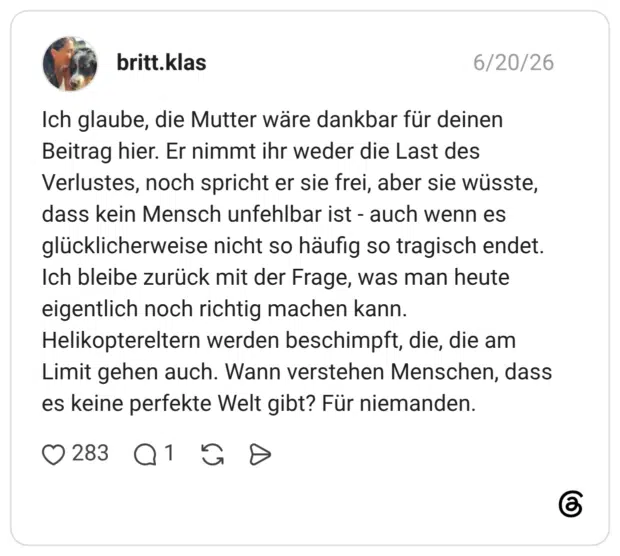 Ich glaube, die Mutter wäre dankbar für deinen Beitrag hier. Er nimmt ihr weder die Last des Verlustes, noch spricht er sie frei, aber sie wüsste, dass kein Mensch unfehlbar ist - auch wenn es glücklicherweise nicht so häufig so tragisch endet. Ich bleibe zurück mit der Frage, was man heute eigentlich noch richtig machen kann. Helikoptereltern werden beschimpft, die, die am Limit gehen auch. Wann verstehen Menschen, dass es keine perfekte Welt gibt? Für niemanden.
