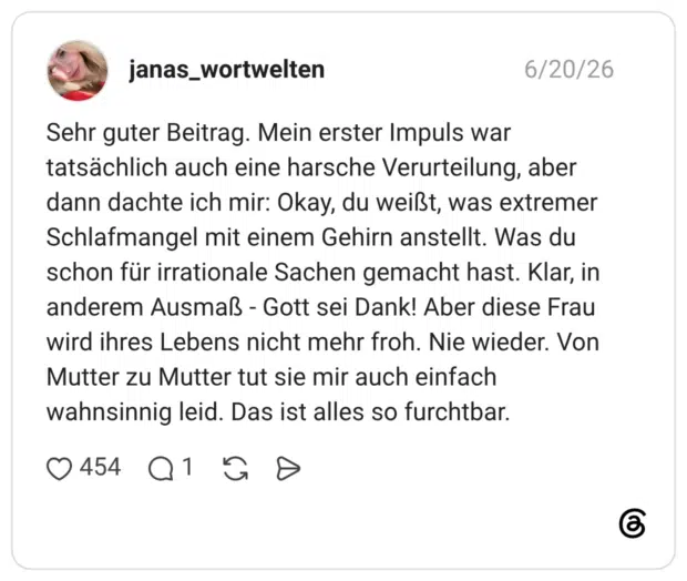 Sehr guter Beitrag. Mein erster Impuls war tatsächlich auch eine harsche Verurteilung, aber dann dachte ich mir: Okay, du weißt, was extremer Schlafmangel mit einem Gehirn anstellt. Was du schon für irrationale Sachen gemacht hast. Klar, in anderem Ausmaß - Gott sei Dank! Aber diese Frau wird ihres Lebens nicht mehr froh. Nie wieder. Von Mutter zu Mutter tut sie mir auch einfach wahnsinnig leid. Das ist alles so furchtbar.