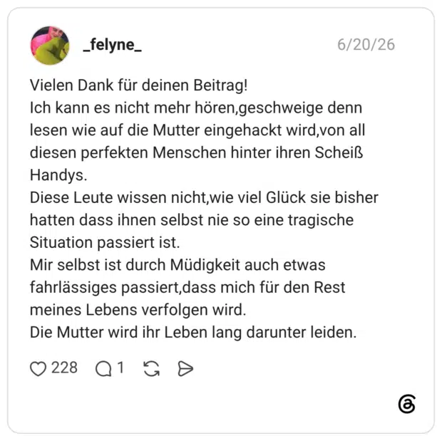 Vielen Dank für deinen Beitrag! Ich kann es nicht mehr hören,geschweige denn lesen wie auf die Mutter eingehackt wird,von all diesen perfekten Menschen hinter ihren Scheiß Handys. Diese Leute wissen nicht,wie viel Glück sie bisher hatten dass ihnen selbst nie so eine tragische Situation passiert ist. Mir selbst ist durch Müdigkeit auch etwas fahrlässiges passiert,dass mich für den Rest meines Lebens verfolgen wird. Die Mutter wird ihr Leben lang darunter leiden.