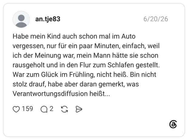Habe mein Kind auch schon mal im Auto vergessen, nur für ein paar Minuten, einfach, weil ich der Meinung war, mein Mann hätte sie schon rausgeholt und in den Flur zum Schlafen gestellt. War zum Glück im Frühling, nicht heiß. Bin nicht stolz drauf, habe aber daran gemerkt, was Verantwortungsdiffusion heißt...