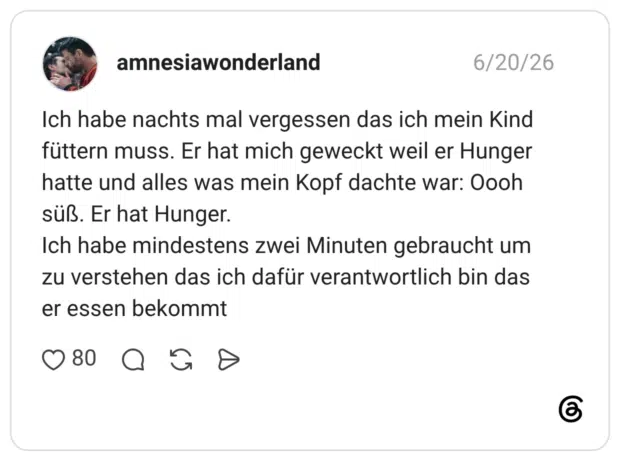 Ich habe nachts mal vergessen das ich mein Kind füttern muss. Er hat mich geweckt weil er Hunger hatte und alles was mein Kopf dachte war: Oooh süß. Er hat Hunger. Ich habe mindestens zwei Minuten gebraucht um zu verstehen das ich dafür verantwortlich bin das er essen bekommt