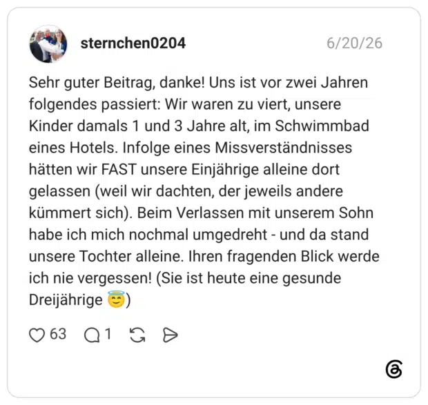 Sehr guter Beitrag, danke! Uns ist vor zwei Jahren folgendes passiert: Wir waren zu viert, unsere Kinder damals 1 und 3 Jahre alt, im Schwimmbad eines Hotels. Infolge eines Missverständnisses hätten wir FAST unsere Einjährige alleine dort gelassen (weil wir dachten, der jeweils andere kümmert sich). Beim Verlassen mit unserem Sohn habe ich mich nochmal umgedreht - und da stand unsere Tochter alleine. Ihren fragenden Blick werde ich nie vergessen! (Sie ist heute eine gesunde Dreijährige ©)