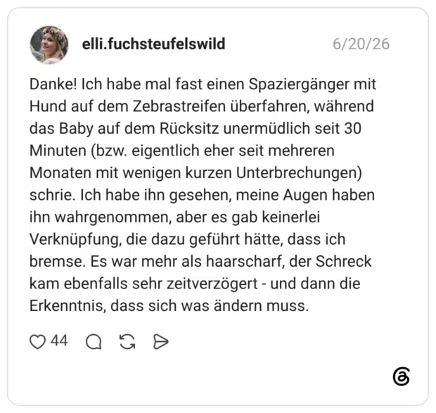 Danke! Ich habe mal fast einen Spaziergänger mit Hund auf dem Zebrastreifen überfahren, während das Baby auf dem Rücksitz unermüdlich seit 30 Minuten (bzw. eigentlich eher seit mehreren Monaten mit wenigen kurzen Unterbrechungen) schrie. Ich habe ihn gesehen, meine Augen haben ihn wahrgenommen, aber es gab keinerlei Verknüpfung, die dazu geführt hätte, dass ich bremse. Es war mehr als haarscharf, der Schreck kam ebenfalls sehr zeitverzögert - und dann die Erkenntnis, dass sich was ändern muss.