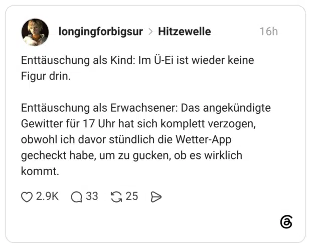 Enttäuschung als Kind: Im Ü-Ei ist wieder keine Figur drin. Enttäuschung als Erwachsener: Das angekündigte Gewitter für 17 Uhr hat sich komplett verzogen, obwohl ich davor stündlich die Wetter-App gecheckt habe, um zu gucken, ob es wirklich kommt.