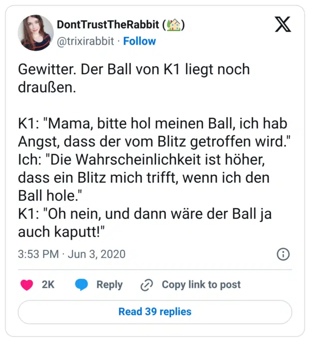 Gewitter. Der Ball von K1 liegt noch draußen. K1: "Mama, bitte hol meinen Ball, ich hab Angst, dass der vom Blitz getroffen wird." Ich: "Die Wahrscheinlichkeit ist höher, dass ein Blitz mich trifft, wenn ich den Ball hole." K1: "Oh nein, und dann wäre der Ball ja auch kaputt!"