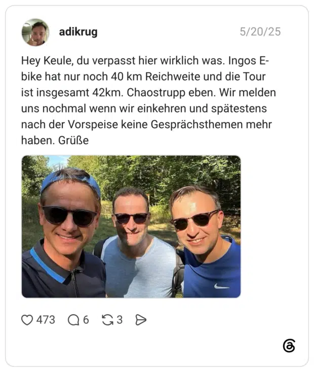 Hey Keule, du verpasst hier wirklich was. Ingos E- bike hat nur noch 40 km Reichweite und die Tour ist insgesamt 42km. Chaostrupp eben. Wir melden uns nochmal wenn wir einkehren und spätestens nach der Vorspeise keine Gesprächsthemen mehr haben. Grüße