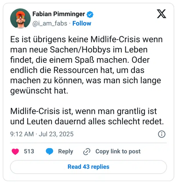 Es ist übrigens keine Midlife-Crisis wenn man neue Sachen/Hobbys im Leben findet, die einem Spaß machen. Oder endlich die Ressourcen hat, um das machen zu können, was man sich lange gewünscht hat. Midlife-Crisis ist, wenn man grantlig ist und Leuten dauernd alles schlecht redet.