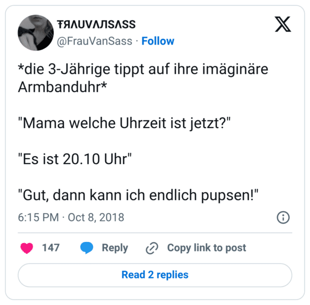 *die 3-Jährige tippt auf ihre imäginäre Armbanduhr* "Mama welche Uhrzeit ist jetzt?" "Es ist 20.10 Uhr" "Gut, dann kann ich endlich pupsen!"