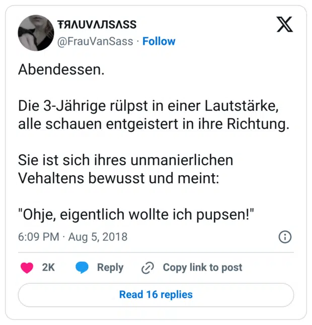 Abendessen. Die 3-Jährige rülpst in einer Lautstärke, alle schauen entgeistert in ihre Richtung. Sie ist sich ihres unmanierlichen Vehaltens bewusst und meint: "Ohje, eigentlich wollte ich pupsen!"