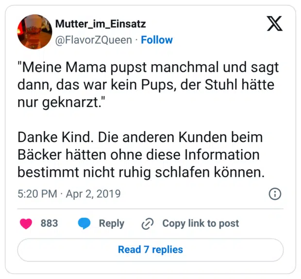 "Meine Mama pupst manchmal und sagt dann, das war kein Pups, der Stuhl hätte nur geknarzt." Danke Kind. Die anderen Kunden beim Bäcker hätten ohne diese Information bestimmt nicht ruhig schlafen können.