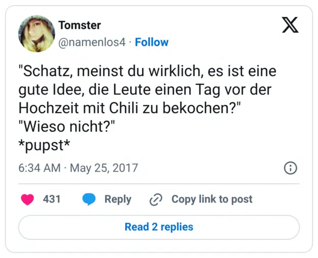 "Schatz, meinst du wirklich, es ist eine gute Idee, die Leute einen Tag vor der Hochzeit mit Chili zu bekochen?" "Wieso nicht?" *pupst*