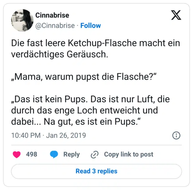 Die fast leere Ketchup-Flasche macht ein verdächtiges Geräusch. „Mama, warum pupst die Flasche?“ „Das ist kein Pups. Das ist nur Luft, die durch das enge Loch entweicht und dabei... Na gut, es ist ein Pups.“